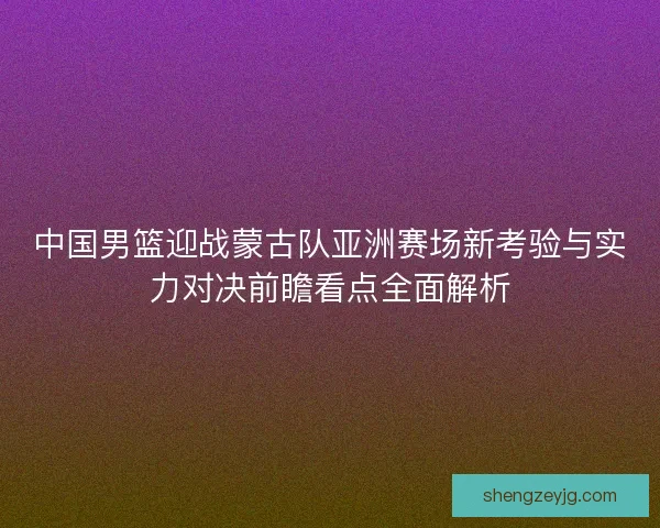 中国男篮迎战蒙古队亚洲赛场新考验与实力对决前瞻看点全面解析