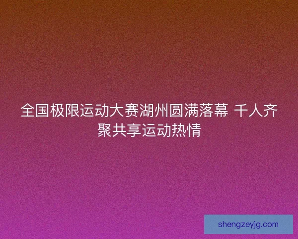 全国极限运动大赛湖州圆满落幕 千人齐聚共享运动热情