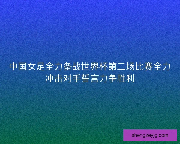 中国女足全力备战世界杯第二场比赛全力冲击对手誓言力争胜利