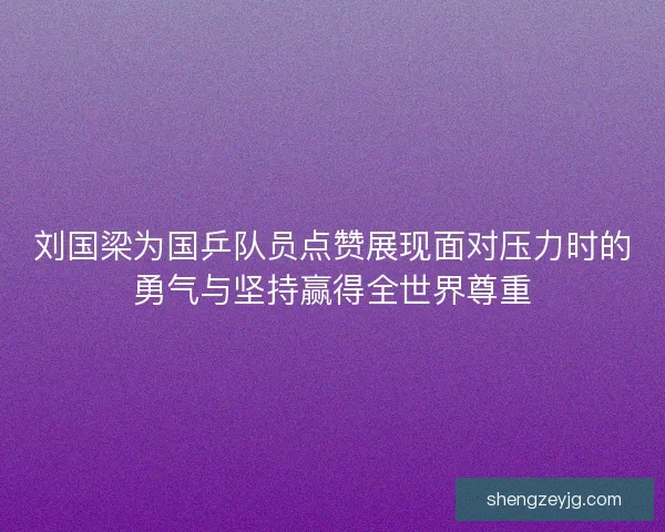 刘国梁为国乒队员点赞展现面对压力时的勇气与坚持赢得全世界尊重