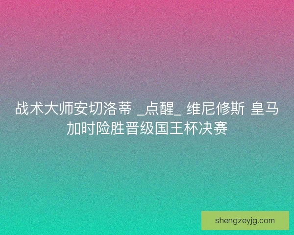 战术大师安切洛蒂 _点醒_ 维尼修斯 皇马加时险胜晋级国王杯决赛