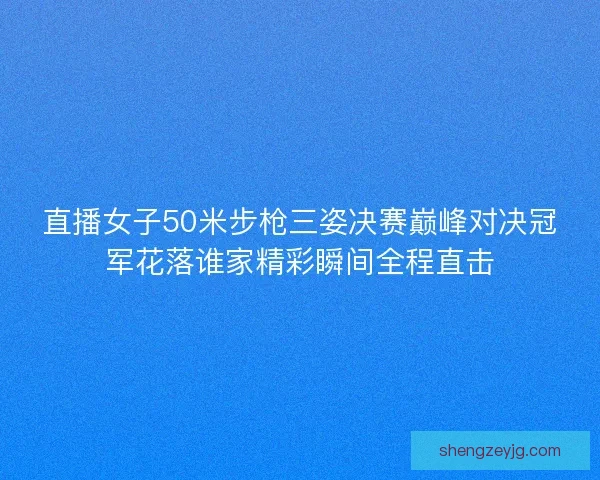 直播女子50米步枪三姿决赛巅峰对决冠军花落谁家精彩瞬间全程直击
