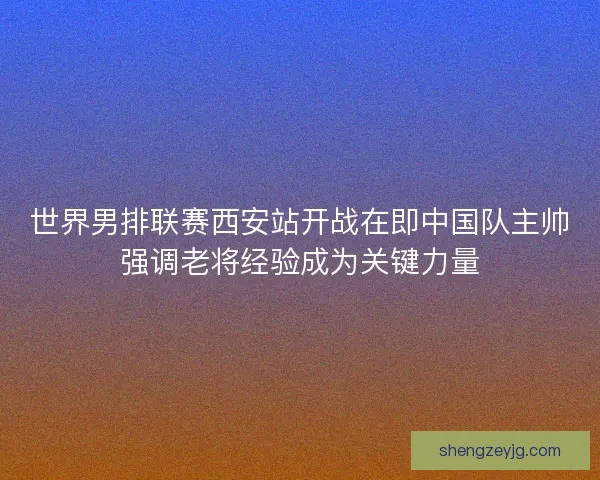 世界男排联赛西安站开战在即中国队主帅强调老将经验成为关键力量