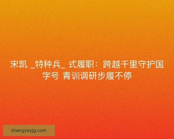 宋凯 _特种兵_ 式履职：跨越千里守护国字号 青训调研步履不停