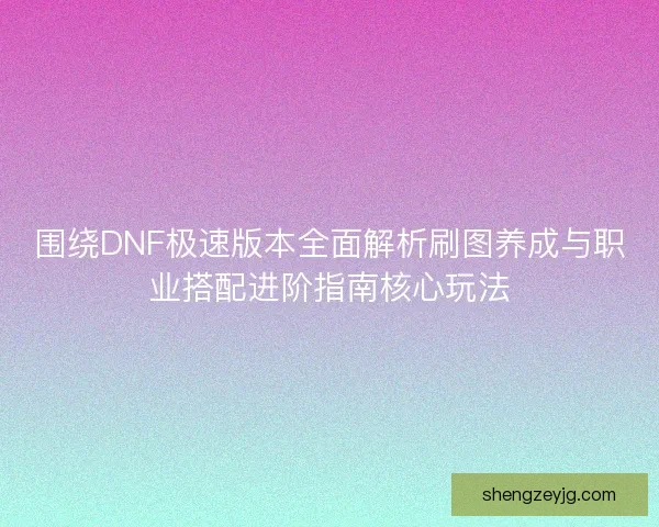 围绕DNF极速版本全面解析刷图养成与职业搭配进阶指南核心玩法
