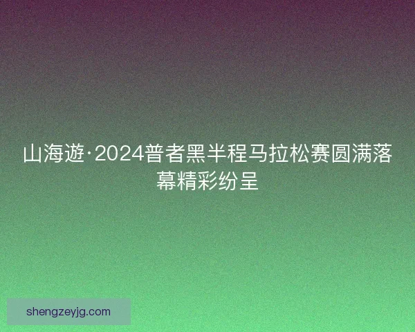 山海遊·2024普者黑半程马拉松赛圆满落幕精彩纷呈